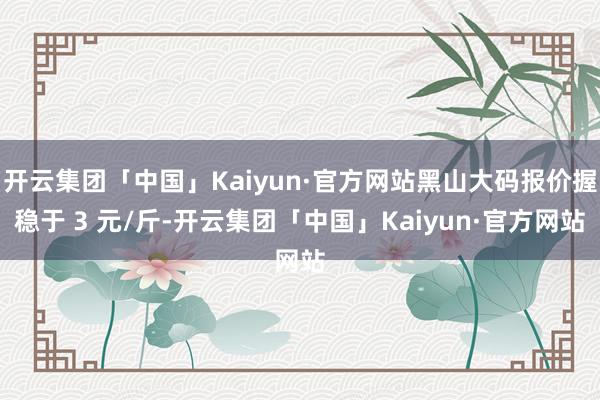 开云集团「中国」Kaiyun·官方网站黑山大码报价握稳于 3 元/斤-开云集团「中国」Kaiyun·官方网站