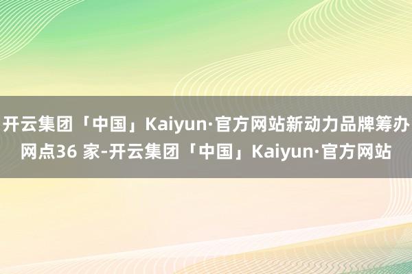 开云集团「中国」Kaiyun·官方网站新动力品牌筹办网点36 家-开云集团「中国」Kaiyun·官方网站