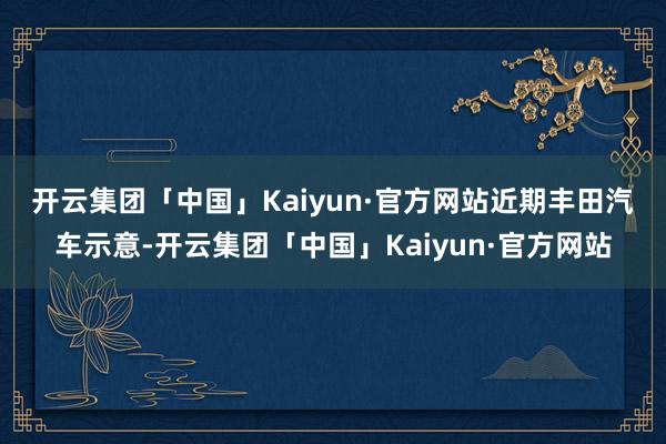 开云集团「中国」Kaiyun·官方网站　　近期丰田汽车示意-开云集团「中国」Kaiyun·官方网站