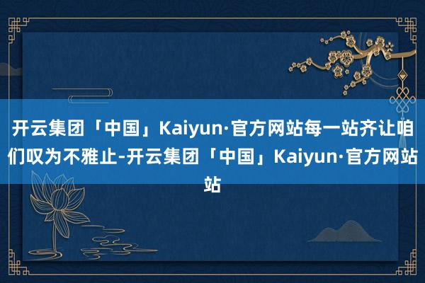 开云集团「中国」Kaiyun·官方网站每一站齐让咱们叹为不雅止-开云集团「中国」Kaiyun·官方网站