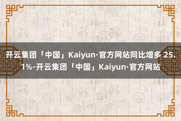 开云集团「中国」Kaiyun·官方网站同比增多 25.1%-开云集团「中国」Kaiyun·官方网站