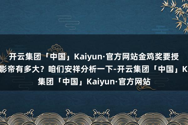 开云集团「中国」Kaiyun·官方网站金鸡奖要授奖了，王一博获影帝有多大？咱们安祥分析一下-开云集团「中国」Kaiyun·官方网站