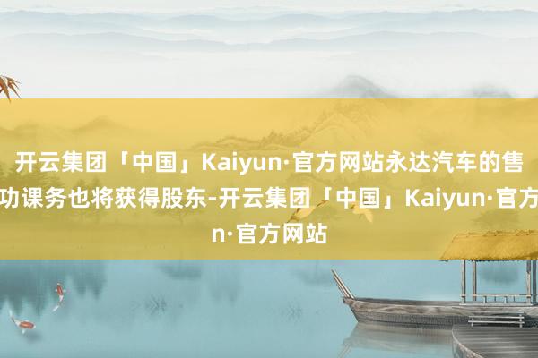 开云集团「中国」Kaiyun·官方网站永达汽车的售后工功课务也将获得股东-开云集团「中国」Kaiyun·官方网站