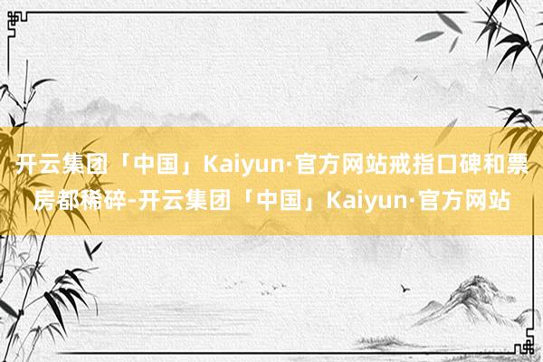 开云集团「中国」Kaiyun·官方网站戒指口碑和票房都稀碎-开云集团「中国」Kaiyun·官方网站