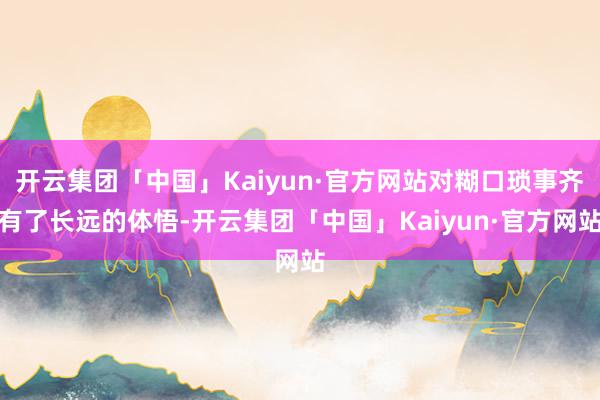 开云集团「中国」Kaiyun·官方网站对糊口琐事齐有了长远的体悟-开云集团「中国」Kaiyun·官方网站