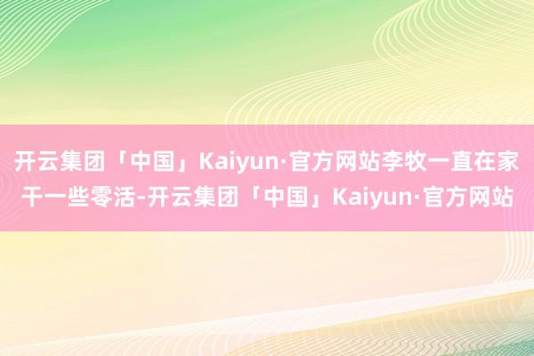 开云集团「中国」Kaiyun·官方网站李牧一直在家干一些零活-开云集团「中国」Kaiyun·官方网站