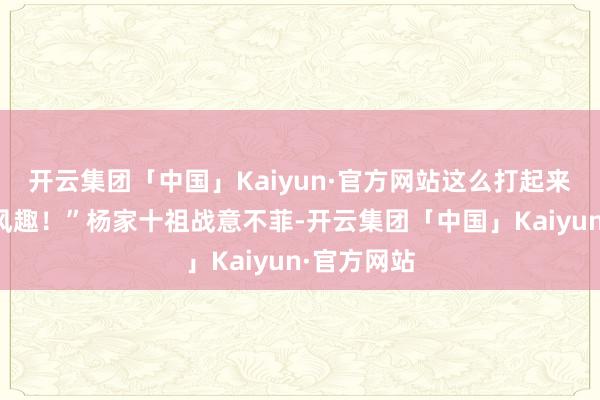 开云集团「中国」Kaiyun·官方网站这么打起来才有风趣风趣！”杨家十祖战意不菲-开云集团「中国」Kaiyun·官方网站