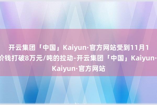 开云集团「中国」Kaiyun·官方网站受到11月11日盘面价钱打破8万元/吨的拉动-开云集团「中国」Kaiyun·官方网站