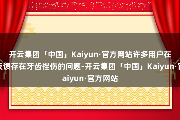 开云集团「中国」Kaiyun·官方网站许多用户在使用后反馈存在牙齿挫伤的问题-开云集团「中国」Kaiyun·官方网站