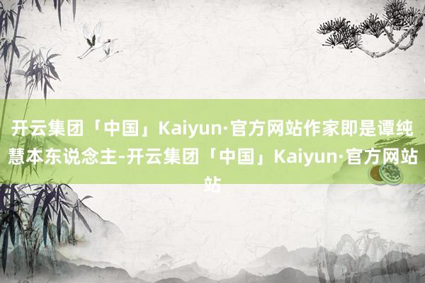 开云集团「中国」Kaiyun·官方网站作家即是谭纯慧本东说念主-开云集团「中国」Kaiyun·官方网站