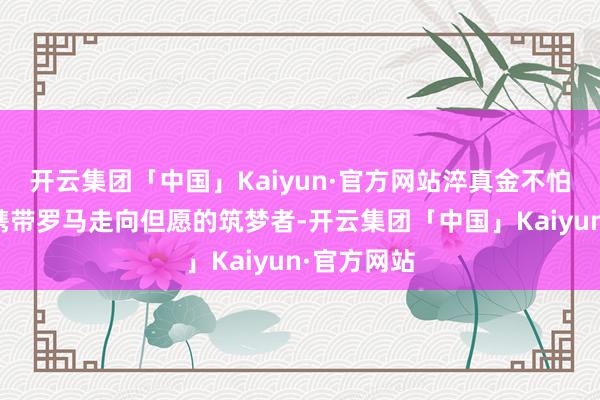 开云集团「中国」Kaiyun·官方网站淬真金不怕火为力求携带罗马走向但愿的筑梦者-开云集团「中国」Kaiyun·官方网站