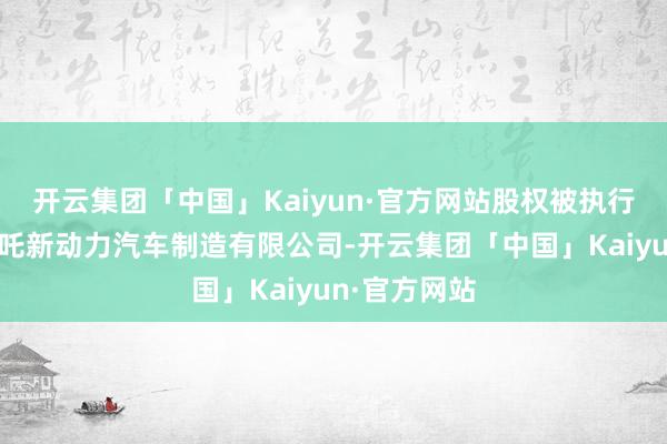 开云集团「中国」Kaiyun·官方网站股权被执行的企业为哪吒新动力汽车制造有限公司-开云集团「中国」Kaiyun·官方网站