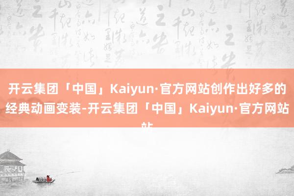 开云集团「中国」Kaiyun·官方网站创作出好多的经典动画变装-开云集团「中国」Kaiyun·官方网站