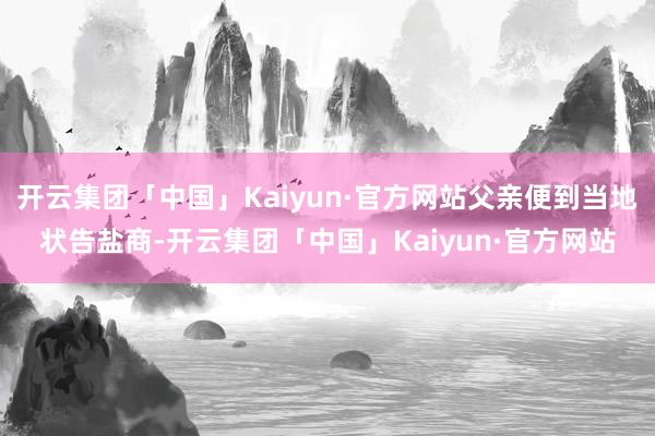 开云集团「中国」Kaiyun·官方网站父亲便到当地状告盐商-开云集团「中国」Kaiyun·官方网站