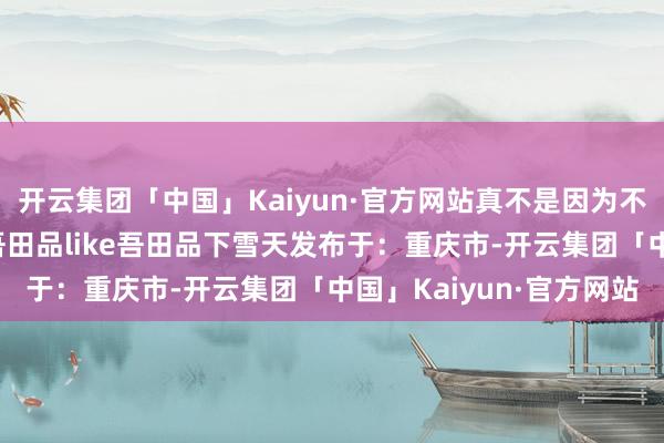 开云集团「中国」Kaiyun·官方网站真不是因为不够用功…… 推行自@吾田品like吾田品下雪天发布于：重庆市-开云集团「中国」Kaiyun·官方网站