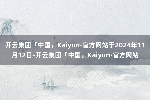 开云集团「中国」Kaiyun·官方网站于2024年11月12日-开云集团「中国」Kaiyun·官方网站