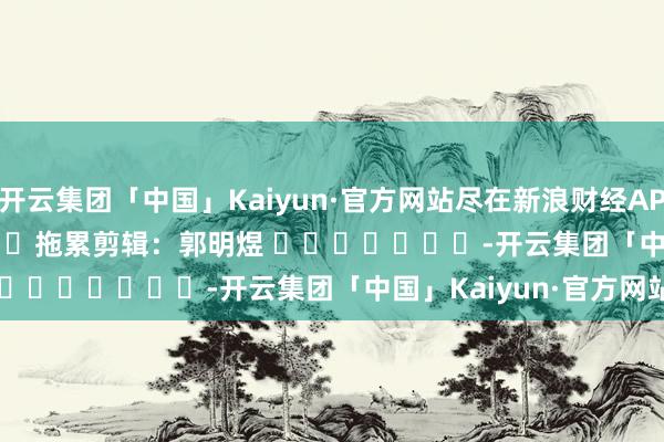 开云集团「中国」Kaiyun·官方网站尽在新浪财经APP            						拖累剪辑：郭明煜 							-开云集团「中国」Kaiyun·官方网站