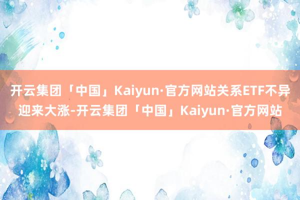 开云集团「中国」Kaiyun·官方网站关系ETF不异迎来大涨-开云集团「中国」Kaiyun·官方网站