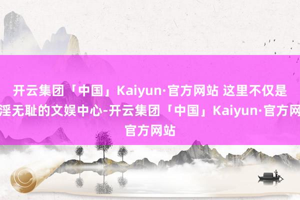 开云集团「中国」Kaiyun·官方网站 这里不仅是荒淫无耻的文娱中心-开云集团「中国」Kaiyun·官方网站