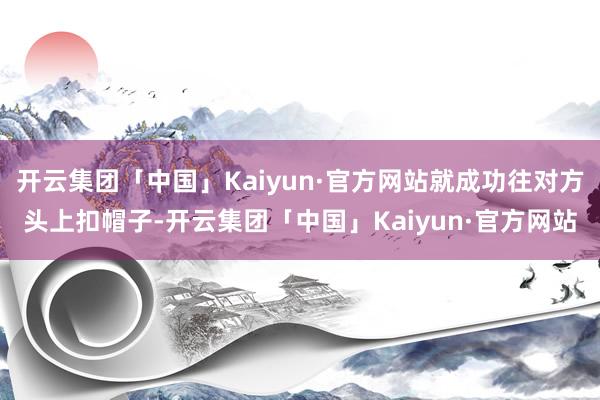 开云集团「中国」Kaiyun·官方网站就成功往对方头上扣帽子-开云集团「中国」Kaiyun·官方网站