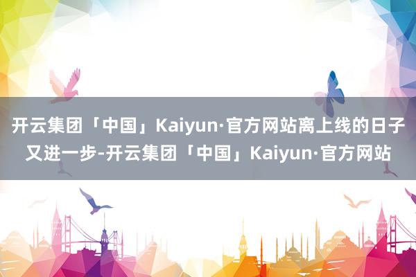 开云集团「中国」Kaiyun·官方网站离上线的日子又进一步-开云集团「中国」Kaiyun·官方网站