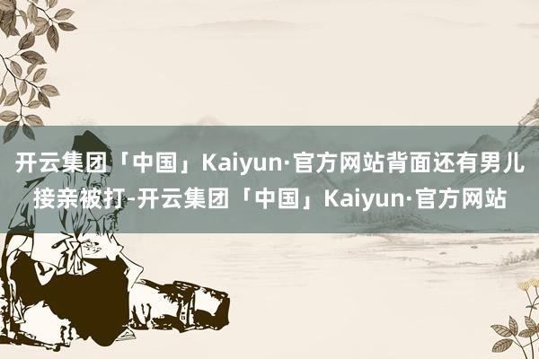 开云集团「中国」Kaiyun·官方网站背面还有男儿接亲被打-开云集团「中国」Kaiyun·官方网站