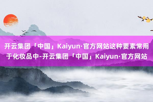 开云集团「中国」Kaiyun·官方网站这种要素常用于化妆品中-开云集团「中国」Kaiyun·官方网站