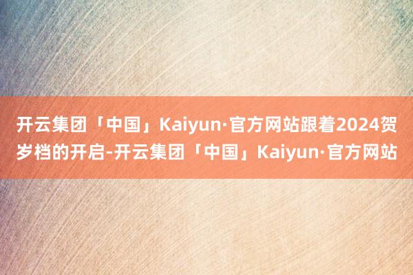 开云集团「中国」Kaiyun·官方网站跟着2024贺岁档的开启-开云集团「中国」Kaiyun·官方网站