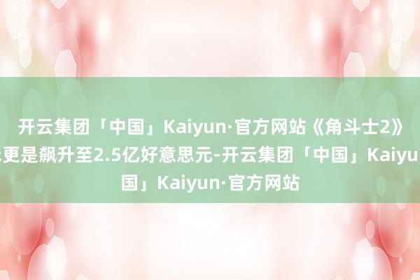 开云集团「中国」Kaiyun·官方网站《角斗士2》的制作本钱更是飙升至2.5亿好意思元-开云集团「中国」Kaiyun·官方网站