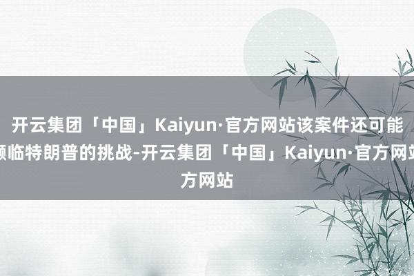 开云集团「中国」Kaiyun·官方网站该案件还可能濒临特朗普的挑战-开云集团「中国」Kaiyun·官方网站