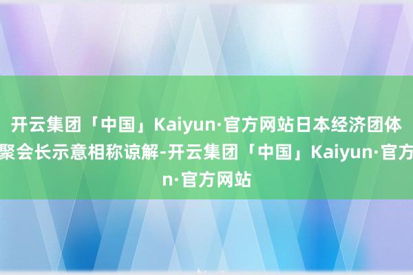 开云集团「中国」Kaiyun·官方网站日本经济团体皆相聚会长示意相称谅解-开云集团「中国」Kaiyun·官方网站