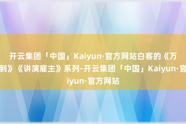 开云集团「中国」Kaiyun·官方网站白客的《万万没料到》《讲演雇主》系列-开云集团「中国」Kaiyun·官方网站