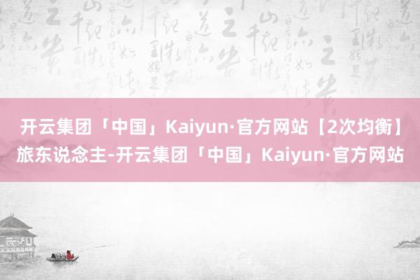 开云集团「中国」Kaiyun·官方网站【2次均衡】旅东说念主-开云集团「中国」Kaiyun·官方网站