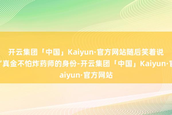 开云集团「中国」Kaiyun·官方网站随后笑着说说念：“真金不怕炸药师的身份-开云集团「中国」Kaiyun·官方网站