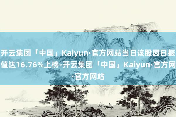 开云集团「中国」Kaiyun·官方网站当日该股因日振幅值达16.76%上榜-开云集团「中国」Kaiyun·官方网站