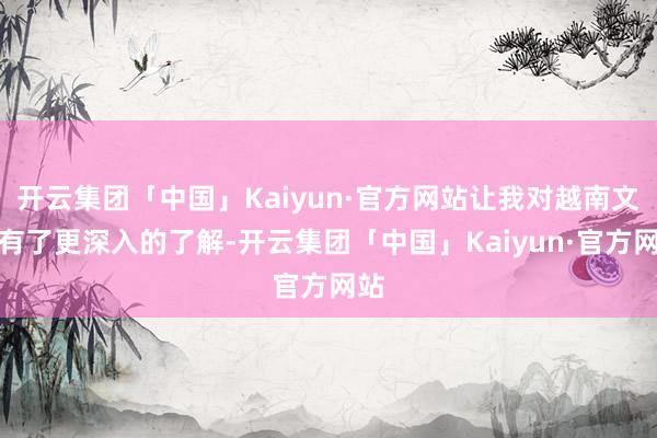 开云集团「中国」Kaiyun·官方网站让我对越南文化有了更深入的了解-开云集团「中国」Kaiyun·官方网站