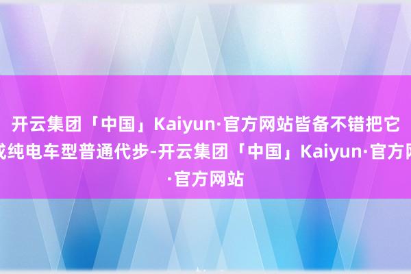 开云集团「中国」Kaiyun·官方网站皆备不错把它当成纯电车型普通代步-开云集团「中国」Kaiyun·官方网站