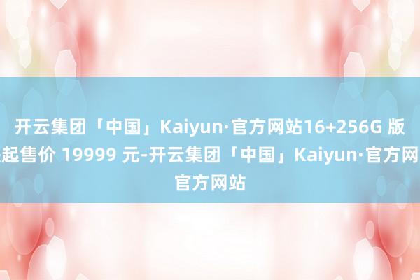 开云集团「中国」Kaiyun·官方网站16+256G 版块起售价 19999 元-开云集团「中国」Kaiyun·官方网站