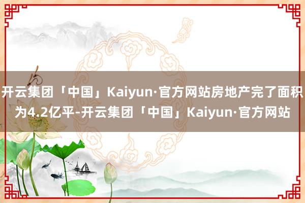 开云集团「中国」Kaiyun·官方网站房地产完了面积为4.2亿平-开云集团「中国」Kaiyun·官方网站