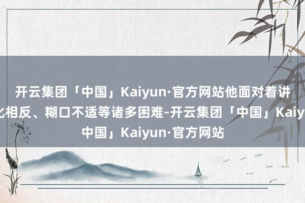 开云集团「中国」Kaiyun·官方网站他面对着讲话欠亨、文化相反、糊口不适等诸多困难-开云集团「中国」Kaiyun·官方网站