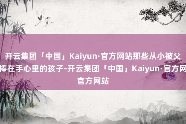 开云集团「中国」Kaiyun·官方网站那些从小被父母捧在手心里的孩子-开云集团「中国」Kaiyun·官方网站