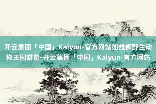 开云集团「中国」Kaiyun·官方网站如雄狮野生动物王国游览-开云集团「中国」Kaiyun·官方网站