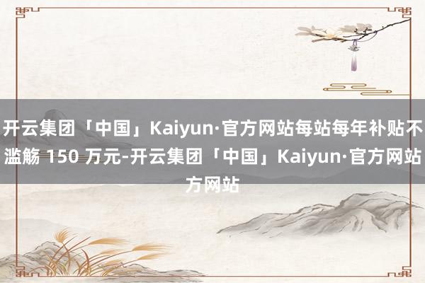 开云集团「中国」Kaiyun·官方网站每站每年补贴不滥觞 150 万元-开云集团「中国」Kaiyun·官方网站