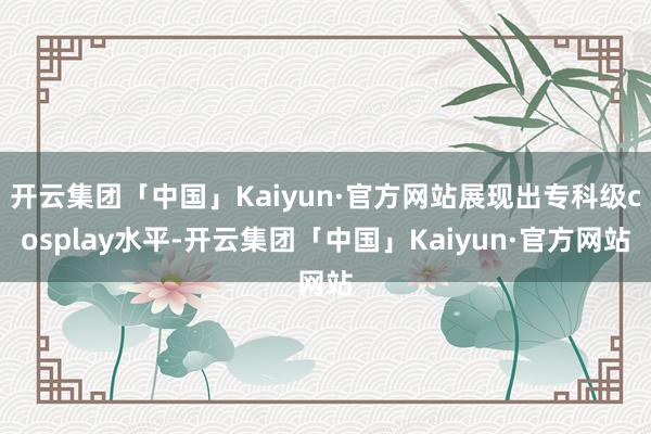 开云集团「中国」Kaiyun·官方网站展现出专科级cosplay水平-开云集团「中国」Kaiyun·官方网站