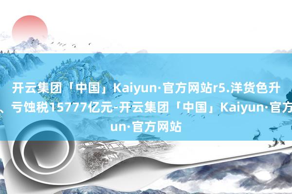 开云集团「中国」Kaiyun·官方网站r5.洋货色升值税、亏蚀税15777亿元-开云集团「中国」Kaiyun·官方网站