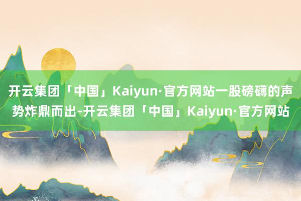 开云集团「中国」Kaiyun·官方网站一股磅礴的声势炸鼎而出-开云集团「中国」Kaiyun·官方网站