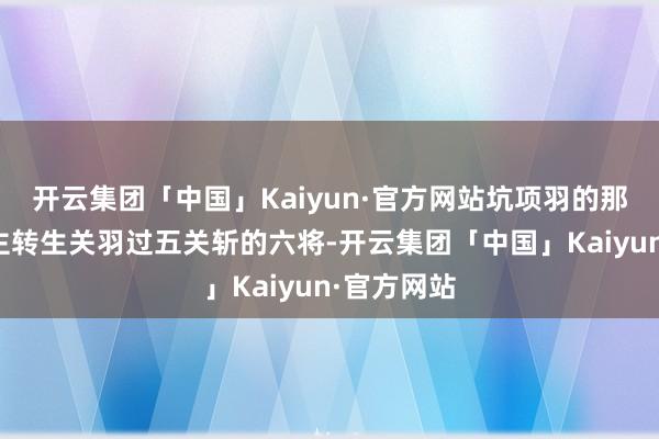 开云集团「中国」Kaiyun·官方网站坑项羽的那六东说念主转生关羽过五关斩的六将-开云集团「中国」Kaiyun·官方网站