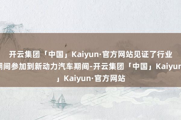 开云集团「中国」Kaiyun·官方网站见证了行业从燃油车期间参加到新动力汽车期间-开云集团「中国」Kaiyun·官方网站