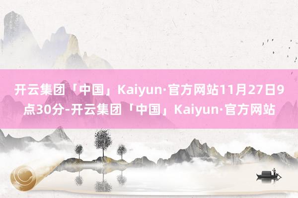 开云集团「中国」Kaiyun·官方网站　　11月27日9点30分-开云集团「中国」Kaiyun·官方网站