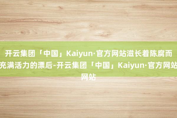 开云集团「中国」Kaiyun·官方网站滋长着陈腐而充满活力的漂后-开云集团「中国」Kaiyun·官方网站